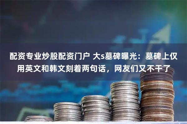 配资专业炒股配资门户 大s墓碑曝光：墓碑上仅用英文和韩文刻着两句话，网友们又不干了