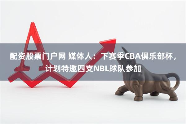 配资股票门户网 媒体人：下赛季CBA俱乐部杯，计划特邀四支NBL球队参加