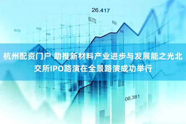 杭州配资门户 助推新材料产业进步与发展能之光北交所IPO路演在全景路演成功举行