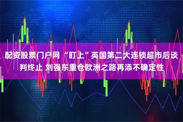 配资股票门户网 “盯上”英国第二大连锁超市后谈判终止 刘强东重仓欧洲之路再添不确定性
