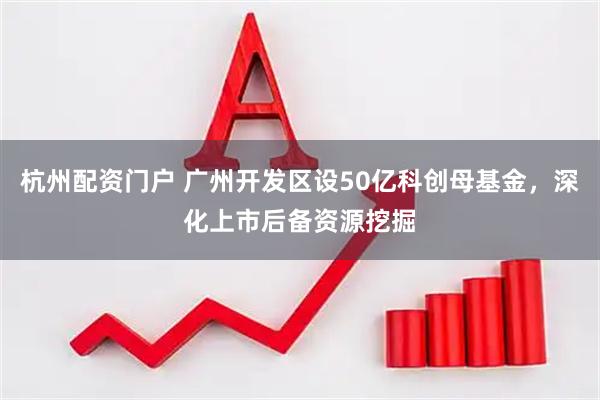 杭州配资门户 广州开发区设50亿科创母基金，深化上市后备资源挖掘