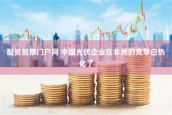 配资股票门户网 中国光伏企业在非洲的竞争白热化了