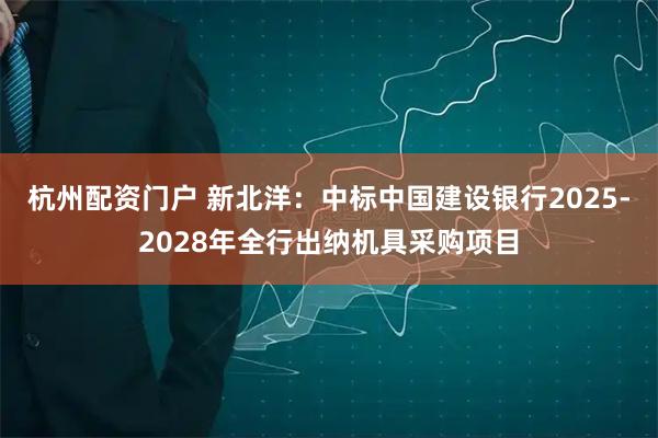 杭州配资门户 新北洋：中标中国建设银行2025-2028年全行出纳机具采购项目