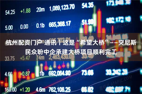 杭州配资门户 通讯丨这是“希望大桥”——突尼斯民众盼中企承建大桥项目顺利完工