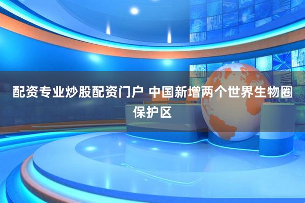 配资专业炒股配资门户 中国新增两个世界生物圈保护区