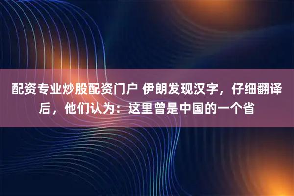 配资专业炒股配资门户 伊朗发现汉字，仔细翻译后，他们认为：这里曾是中国的一个省