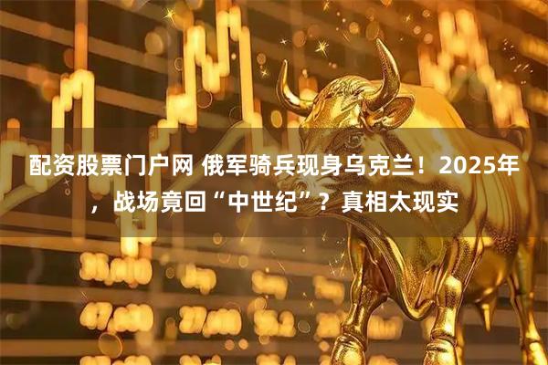 配资股票门户网 俄军骑兵现身乌克兰！2025年，战场竟回“中世纪”？真相太现实