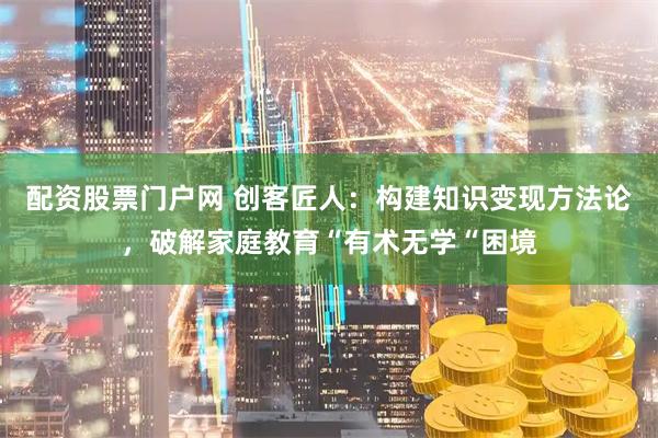 配资股票门户网 创客匠人：构建知识变现方法论，破解家庭教育“有术无学“困境