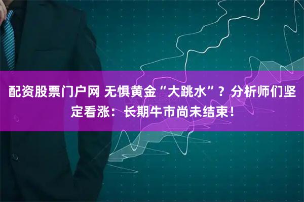 配资股票门户网 无惧黄金“大跳水”？分析师们坚定看涨：长期牛市尚未结束！