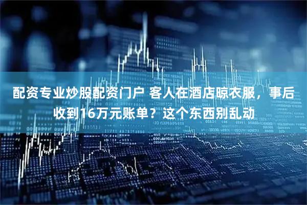 配资专业炒股配资门户 客人在酒店晾衣服，事后收到16万元账单？这个东西别乱动
