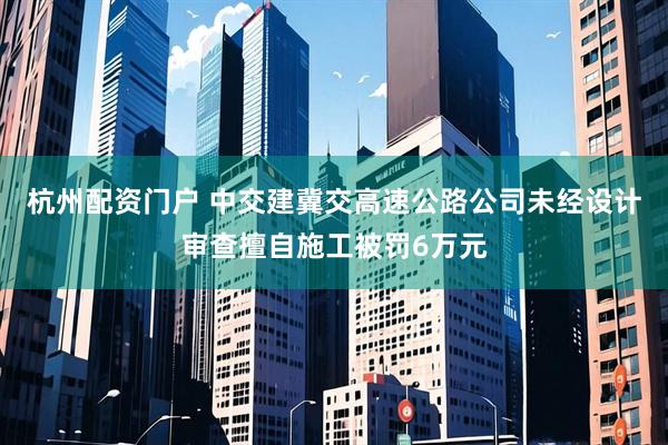 杭州配资门户 中交建冀交高速公路公司未经设计审查擅自施工被罚6万元