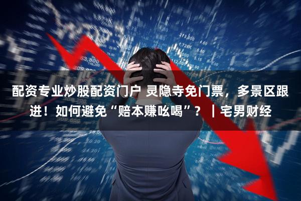配资专业炒股配资门户 灵隐寺免门票，多景区跟进！如何避免“赔本赚吆喝”？｜宅男财经