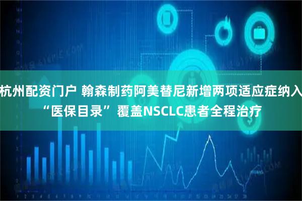 杭州配资门户 翰森制药阿美替尼新增两项适应症纳入“医保目录” 覆盖NSCLC患者全程治疗