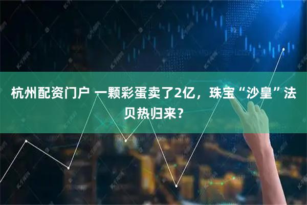 杭州配资门户 一颗彩蛋卖了2亿，珠宝“沙皇”法贝热归来？