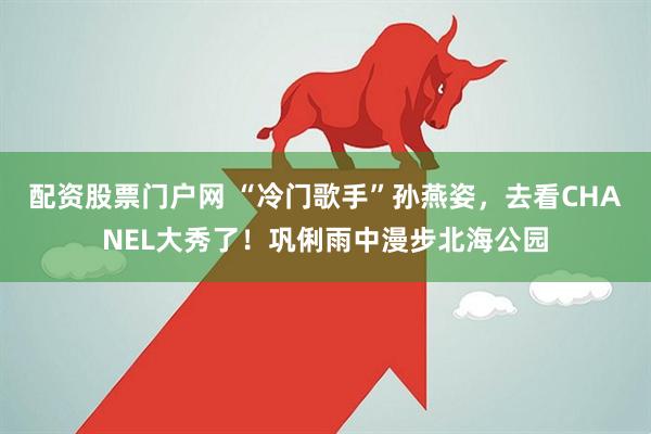 配资股票门户网 “冷门歌手”孙燕姿，去看CHANEL大秀了！巩俐雨中漫步北海公园