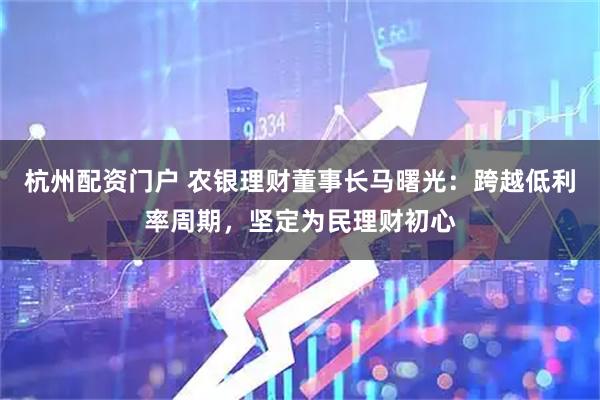杭州配资门户 农银理财董事长马曙光：跨越低利率周期，坚定为民理财初心