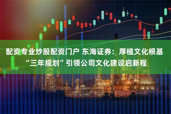 配资专业炒股配资门户 东海证券：厚植文化根基 “三年规划”引领公司文化建设启新程