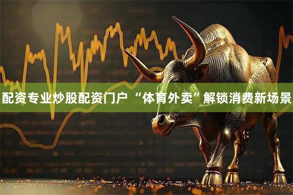 配资专业炒股配资门户 “体育外卖”解锁消费新场景