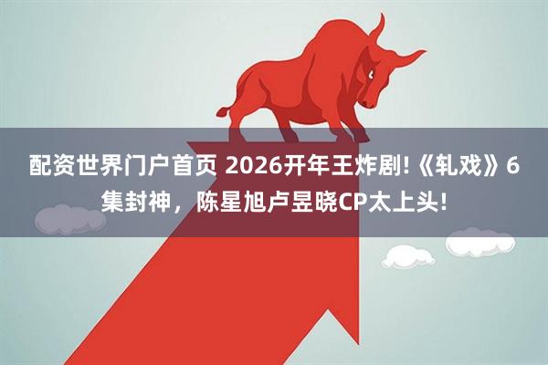 配资世界门户首页 2026开年王炸剧!《轧戏》6集封神，陈星旭卢昱晓CP太上头!