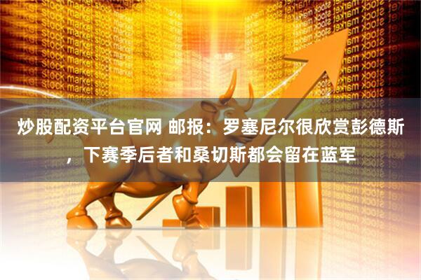 炒股配资平台官网 邮报：罗塞尼尔很欣赏彭德斯，下赛季后者和桑切斯都会留在蓝军