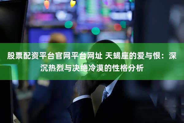 股票配资平台官网平台网址 天蝎座的爱与恨：深沉热烈与决绝冷漠的性格分析
