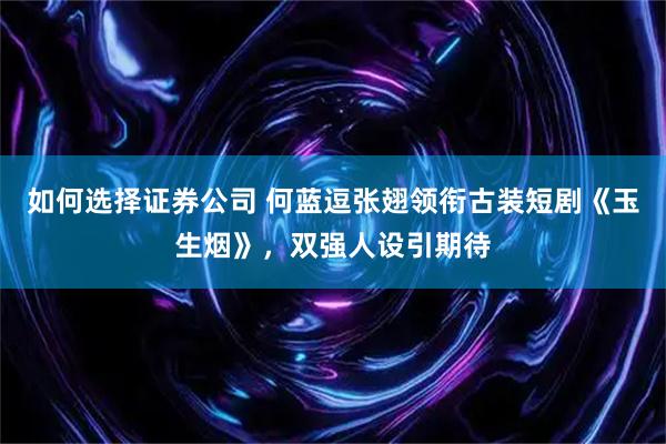 如何选择证券公司 何蓝逗张翅领衔古装短剧《玉生烟》，双强人设引期待