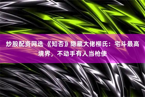 炒股配资网选 《知否》隐藏大佬柳氏：宅斗最高境界，不动手有人当枪使