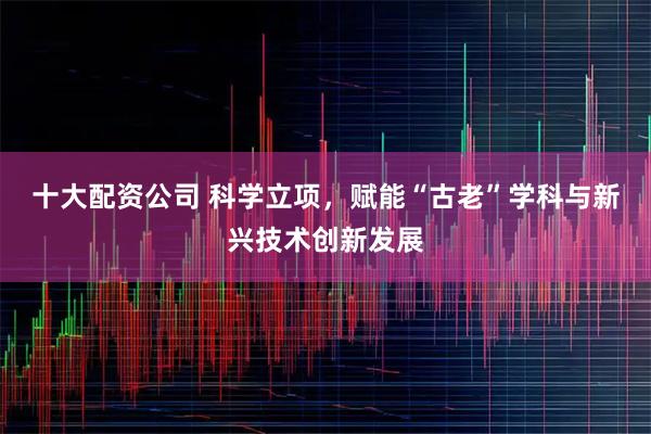 十大配资公司 科学立项，赋能“古老”学科与新兴技术创新发展