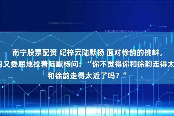 南宁股票配资 纪梓云陆默杨 面对徐韵的挑衅，她只会直白又委屈地拉着陆默杨问：“你不觉得你和徐韵走得太近了吗？”