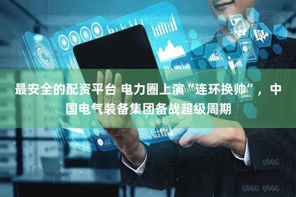最安全的配资平台 电力圈上演“连环换帅”，中国电气装备集团备战超级周期