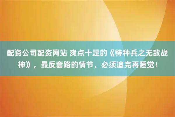 配资公司配资网站 爽点十足的《特种兵之无敌战神》，最反套路的情节，必须追完再睡觉！
