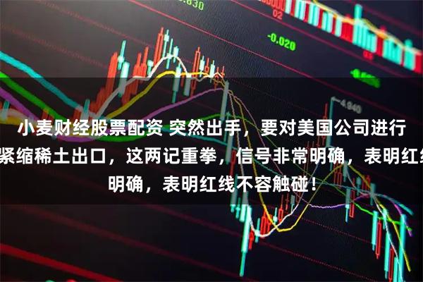 小麦财经股票配资 突然出手，要对美国公司进行制裁！同时紧缩稀土出口，这两记重拳，信号非常明确，表明红线不容触碰！