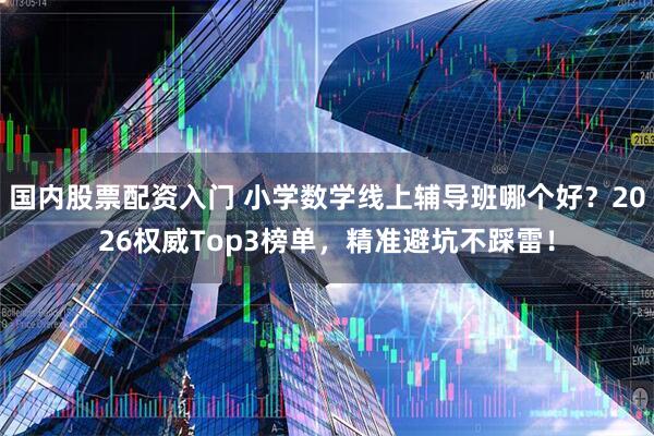 国内股票配资入门 小学数学线上辅导班哪个好？2026权威Top3榜单，精准避坑不踩雷！
