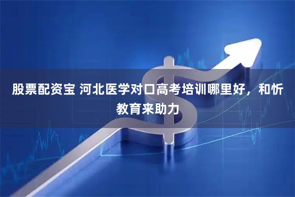 股票配资宝 河北医学对口高考培训哪里好，和忻教育来助力