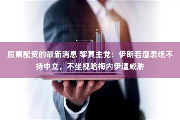 股票配资的最新消息 黎真主党：伊朗若遭袭绝不持中立，不坐视哈梅内伊遭威胁