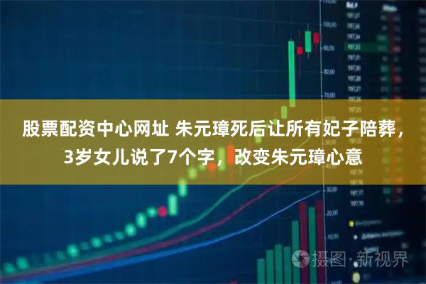股票配资中心网址 朱元璋死后让所有妃子陪葬，3岁女儿说了7个字，改变朱元璋心意