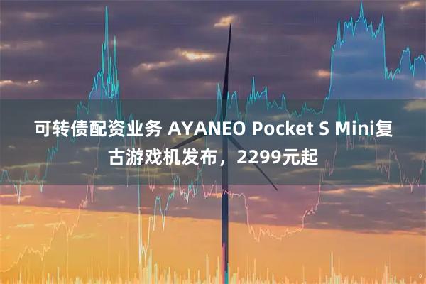 可转债配资业务 AYANEO Pocket S Mini复古游戏机发布，2299元起