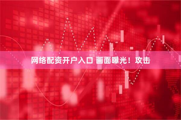 网络配资开户入口 画面曝光！攻击
