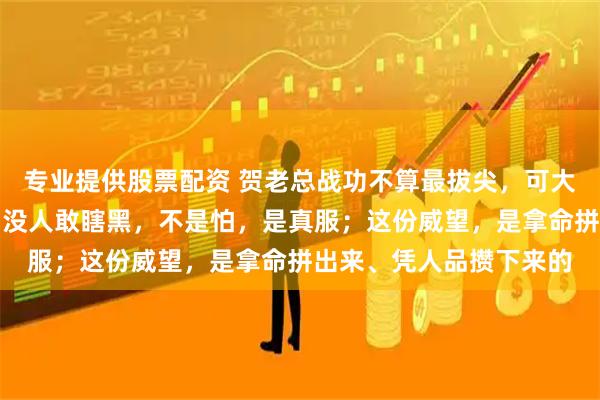 专业提供股票配资 贺老总战功不算最拔尖，可大伙儿心里都敬他三分；没人敢瞎黑，不是怕，是真服；这份威望，是拿命拼出来、凭人品攒下来的