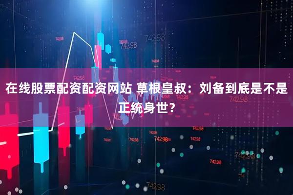 在线股票配资配资网站 草根皇叔：刘备到底是不是正统身世？