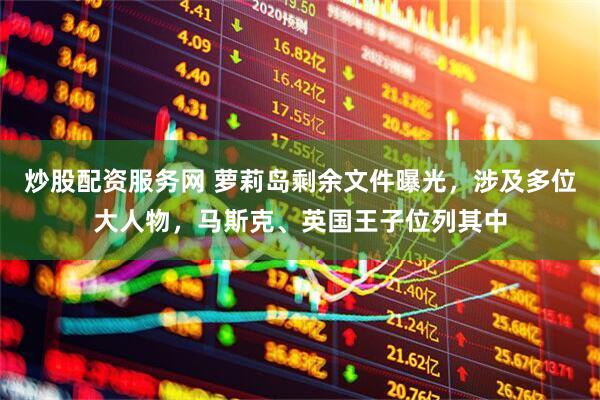 炒股配资服务网 萝莉岛剩余文件曝光，涉及多位大人物，马斯克、英国王子位列其中