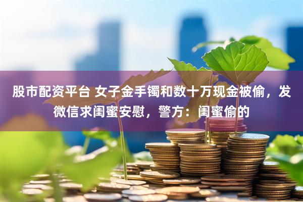 股市配资平台 女子金手镯和数十万现金被偷，发微信求闺蜜安慰，警方：闺蜜偷的