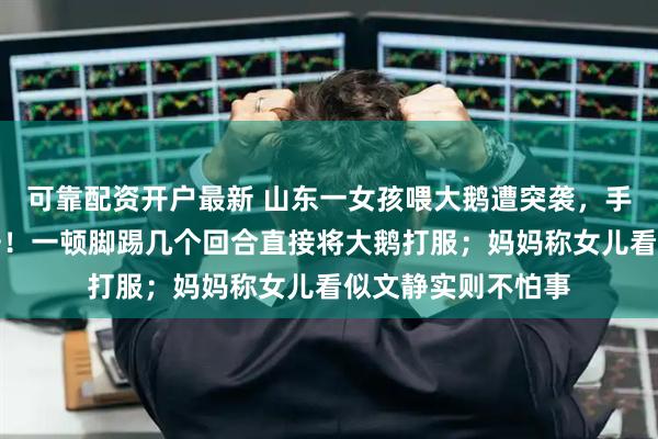 可靠配资开户最新 山东一女孩喂大鹅遭突袭，手握鹅脖子硬核反击！一顿脚踢几个回合直接将大鹅打服；妈妈称女儿看似文静实则不怕事