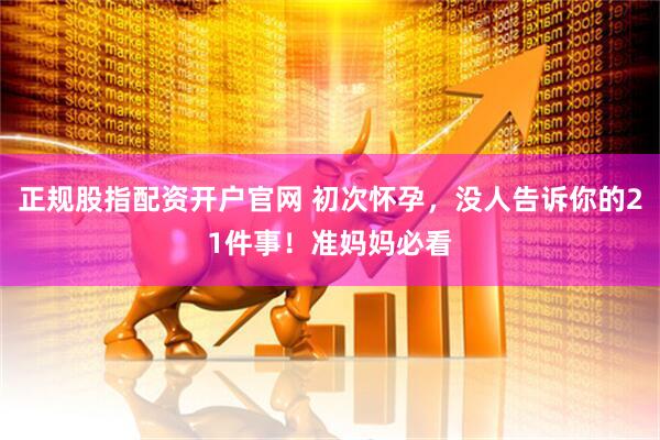 正规股指配资开户官网 初次怀孕，没人告诉你的21件事！准妈妈必看