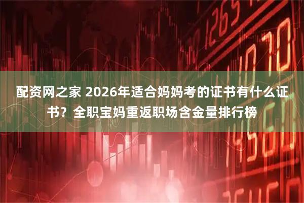 配资网之家 2026年适合妈妈考的证书有什么证书？全职宝妈重返职场含金量排行榜