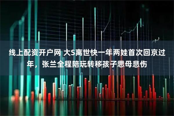 线上配资开户网 大S离世快一年两娃首次回京过年，张兰全程陪玩转移孩子思母悲伤