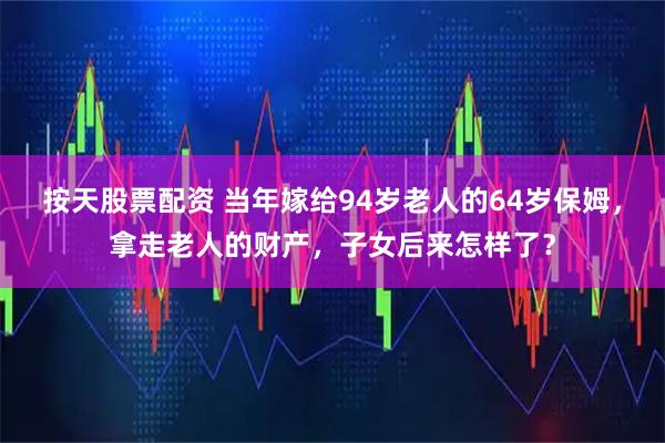 按天股票配资 当年嫁给94岁老人的64岁保姆，拿走老人的财产，子女后来怎样了？
