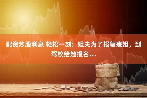 配资炒股利息 轻松一刻：姐夫为了报复表姐，到驾校给她报名…