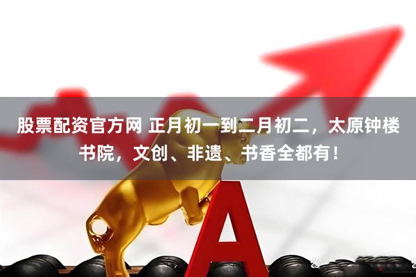 股票配资官方网 正月初一到二月初二，太原钟楼书院，文创、非遗、书香全都有！
