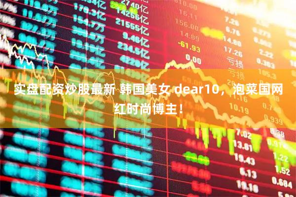 实盘配资炒股最新 韩国美女 dear10，泡菜国网红时尚博主！